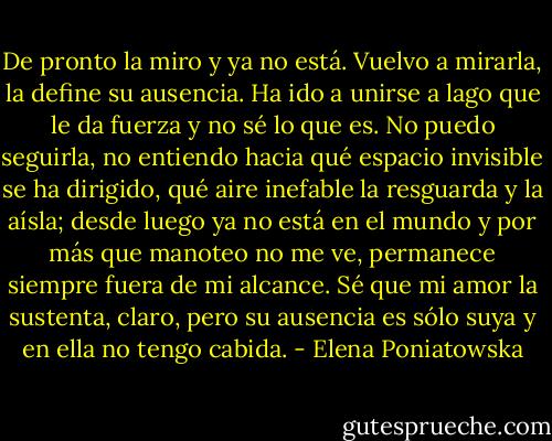 De pronto la miro y ya no está. Vuelvo a mirarla, la define su ausencia. Ha ido a unirse a lago que le da fuerza y no sé lo que es. No puedo seguirla, no entiendo hacia qué espacio invisible se ha dirigido, qué aire inefable la resguarda y la aísla; desde luego ya no está en el mundo y por más que manoteo no me ve, permanece siempre fuera de mi alcance. Sé que mi amor la sustenta, claro, pero su ausencia es sólo suya y en ella no tengo cabida. - Elena Poniatowska
