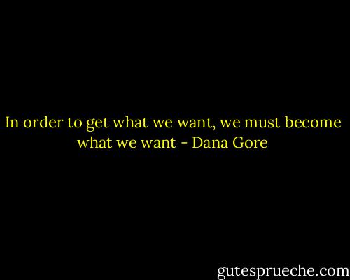 In order to get what we want, we must become what we want - Dana Gore