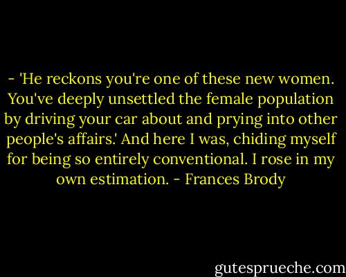 - 'He reckons you're one of these new women. You've deeply unsettled the female population by driving your car about and prying into other people's affairs.'<br />And here I was, chiding myself for being so entirely conventional. I rose in my own estimation. - Frances Brody