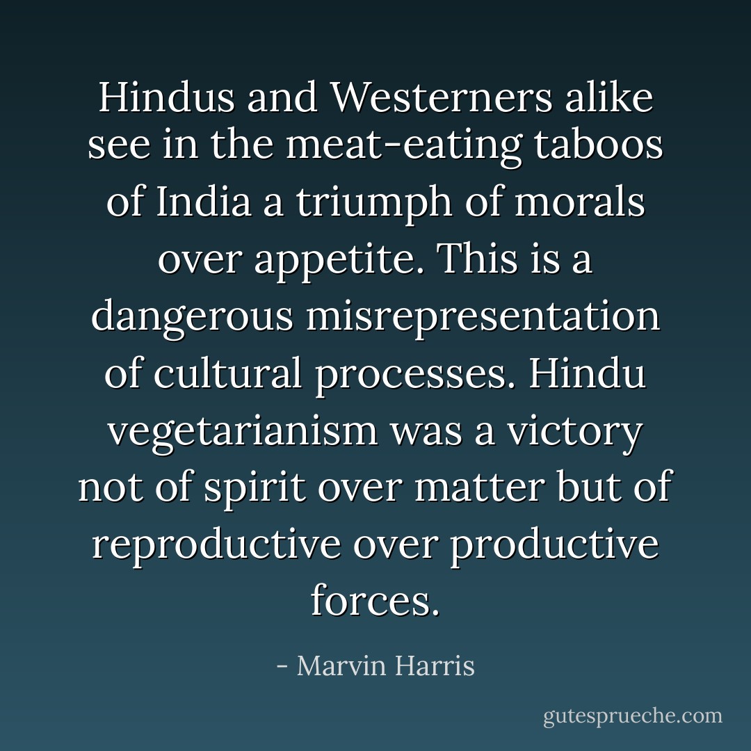 Hindus and Westerners alike see in the meat-eating taboos of India a triumph of morals over appetite. This is a dangerous misrepresentation of cultural processes. Hindu vegetarianism was a victory not of spirit over matter but of reproductive over productive forces. - Marvin Harris