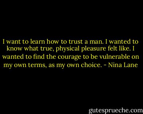 I want to learn how to trust a man. I wanted to know what true, physical pleasure felt like. I wanted to find the courage to be vulnerable on my own terms, as my own choice. - Nina Lane