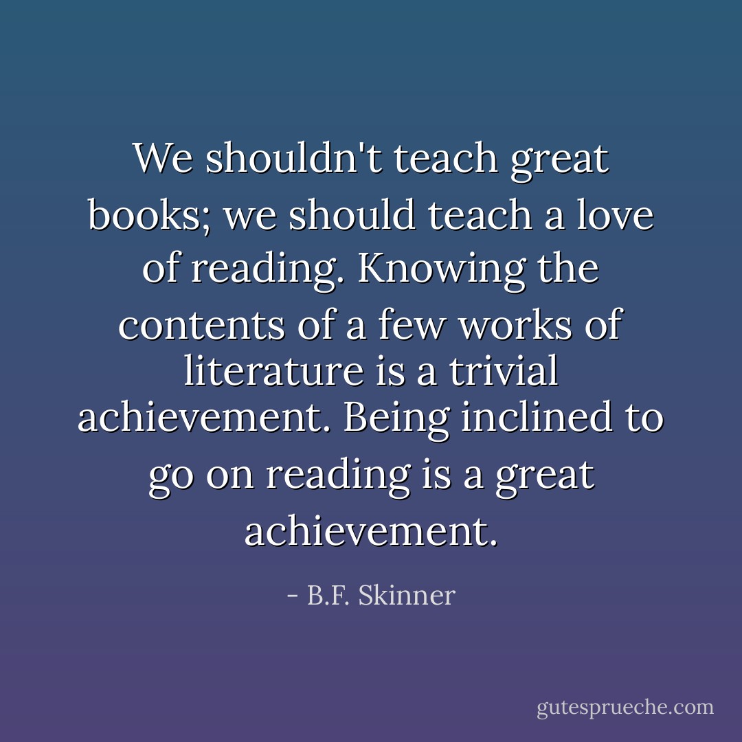 We shouldn't teach great books; we should teach a love of reading. Knowing the contents of a few works of literature is a trivial achievement. Being inclined to go on reading is a great achievement. - B.F. Skinner