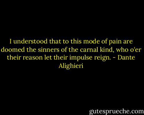 I understood that to this mode of pain are doomed the sinners of the carnal kind, who o'er their reason let their impulse reign. - Dante Alighieri