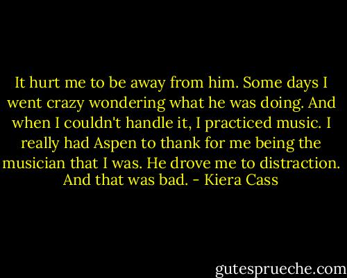 It hurt me to be away from him. Some days I went crazy wondering what he was doing. And when I couldn't handle it, I practiced music. I really had Aspen to thank for me being the musician that I was. He drove me to distraction.<br />And that was bad. - Kiera Cass