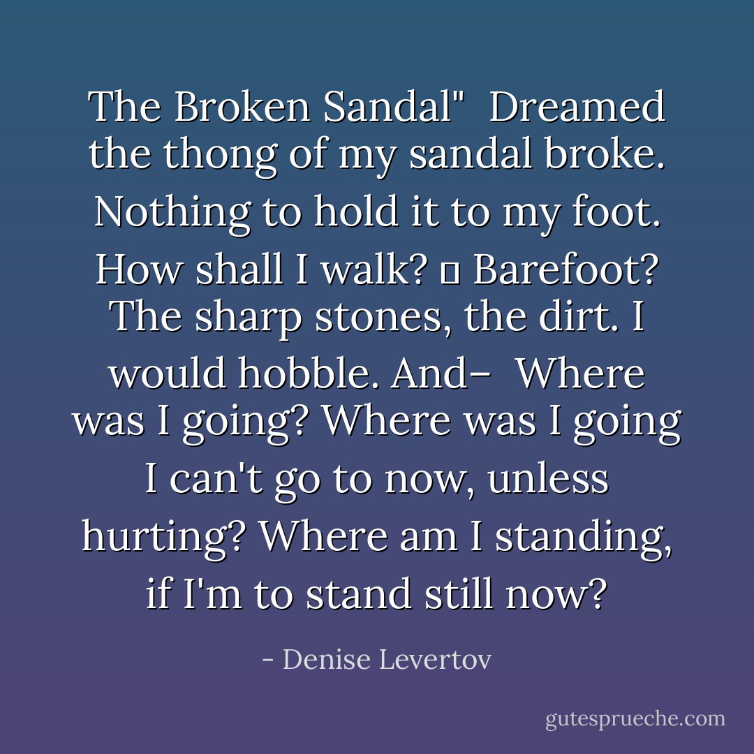 The Broken Sandal"<br /><br />Dreamed the thong of my sandal broke.<br />Nothing to hold it to my foot.<br />How shall I walk?<br />	 Barefoot?<br />The sharp stones, the dirt. I would<br />hobble.<br />And– <br />Where was I going?<br />Where was I going I can't<br />go to now, unless hurting?<br />Where am I standing, if I'm<br />to stand still now? - Denise Levertov