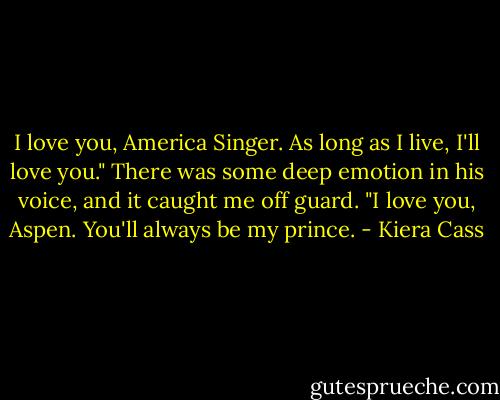 I love you, America Singer. As long as I live, I'll love you." There was some deep emotion in his voice, and it caught me off guard.<br />"I love you, Aspen. You'll always be my prince. - Kiera Cass