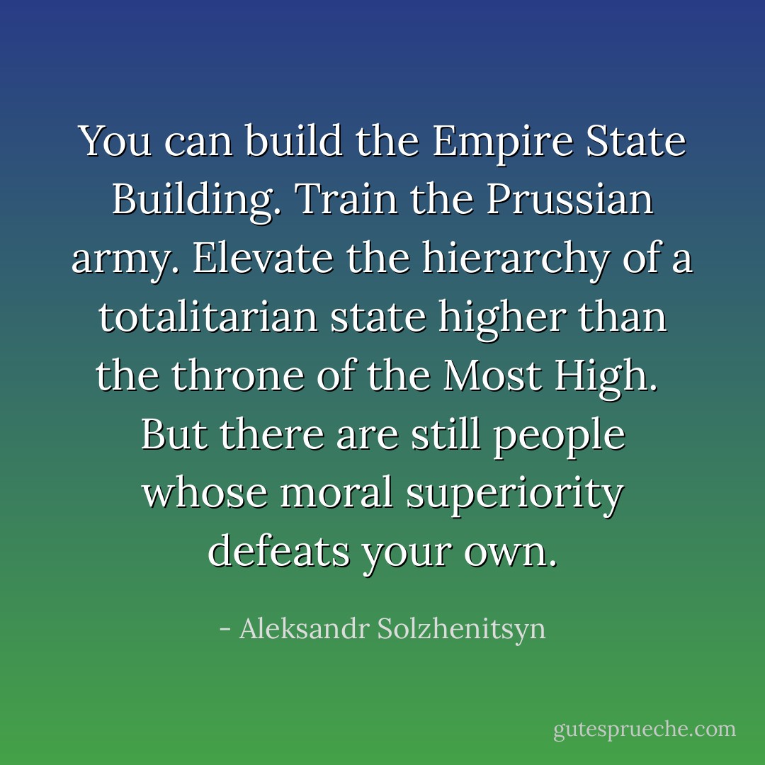 You can build the Empire State Building. Train the Prussian army. Elevate the hierarchy of a totalitarian state higher than the throne of the Most High.<br /><br />But there are still people whose moral superiority defeats your own. - Aleksandr Solzhenitsyn