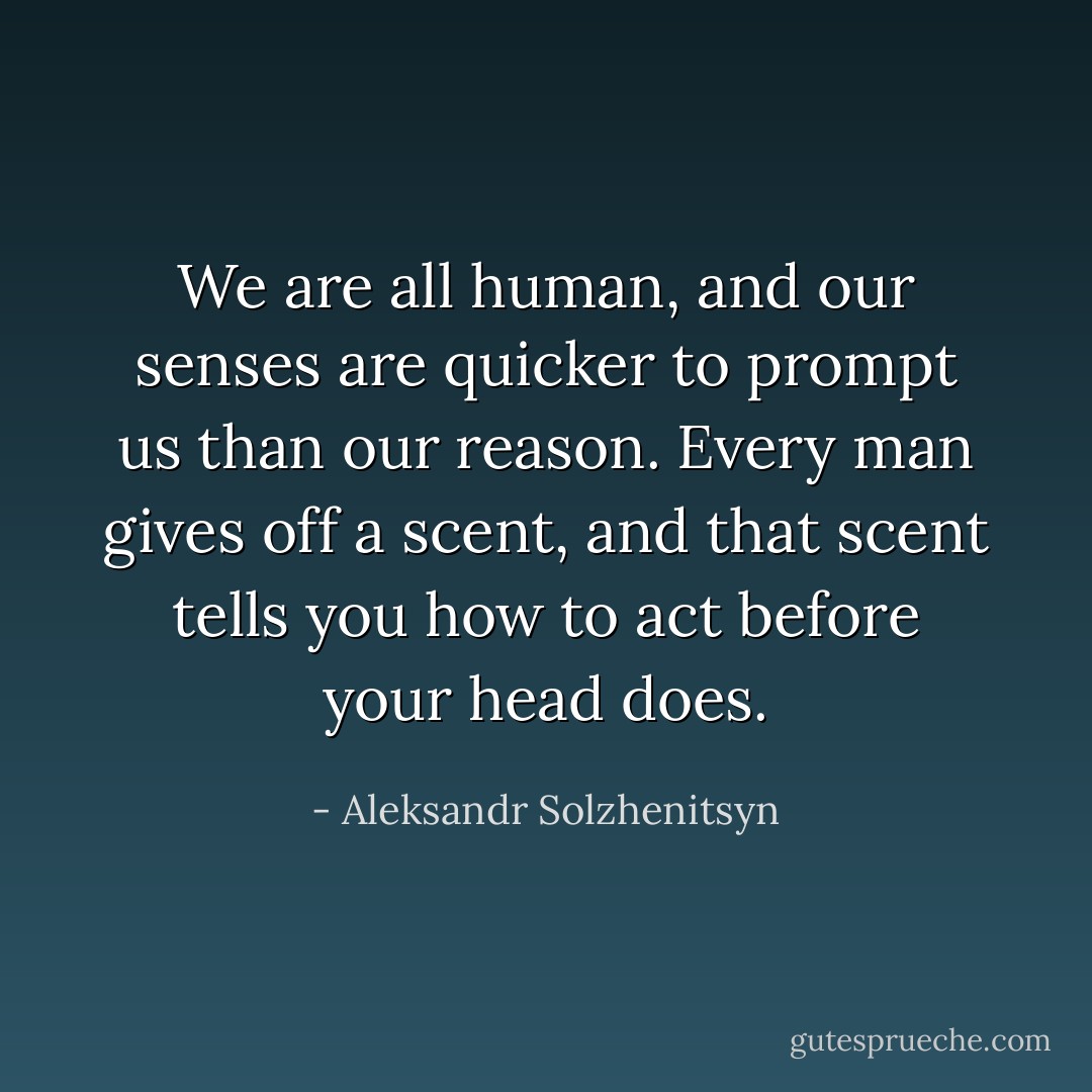 We are all human, and our senses are quicker to prompt us than our reason. Every man gives off a scent, and that scent tells you how to act before your head does. - Aleksandr Solzhenitsyn