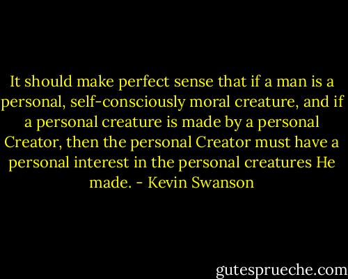 It should make perfect sense that if a man is a personal, self-consciously moral creature, and if a personal creature is made by a personal Creator, then the personal Creator must have a personal interest in the personal creatures He made. - Kevin Swanson