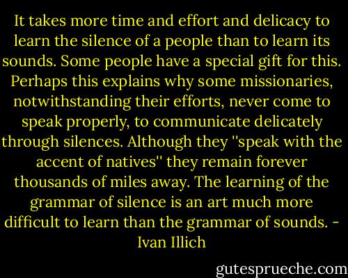 It takes more time and effort and delicacy to learn the silence of a people than to learn its sounds. Some people have a special gift for this. Perhaps this explains why some missionaries, notwithstanding their efforts, never come to speak properly, to communicate delicately through silences. Although they ''speak with the accent of natives'' they remain forever thousands of miles away. The learning of the grammar of silence is an art much more difficult to learn than the grammar of sounds. - Ivan Illich