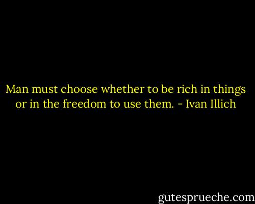 Man must choose whether to be rich in things or in the freedom to use them. - Ivan Illich