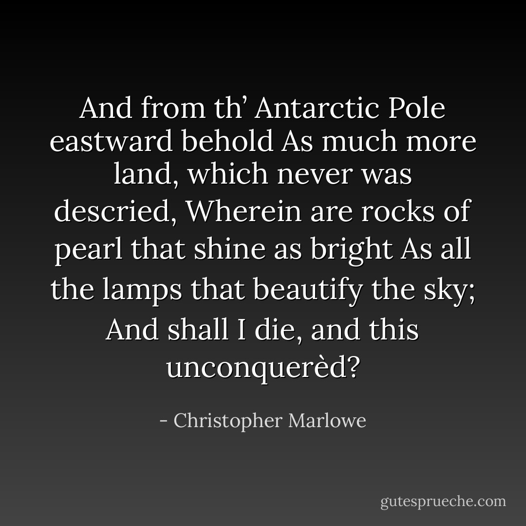 And from th’ Antarctic Pole eastward behold<br />As much more land, which never was descried,<br />Wherein are rocks of pearl that shine as bright<br />As all the lamps that beautify the sky;<br />And shall I die, and this unconquerèd? - Christopher Marlowe