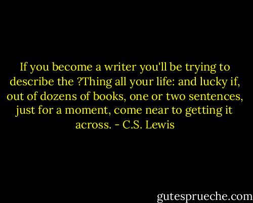 If you become a writer you'll be trying to describe the ?Thing all your life: and lucky if, out of dozens of books, one or two sentences, just for a moment, come near to getting it across. - C.S. Lewis