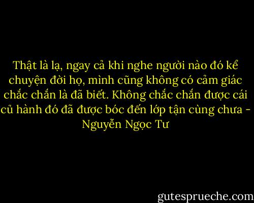 Thật là lạ, ngay cả khi nghe người nào đó kể chuyện đời họ, mình cũng không có cảm giác chắc chắn là đã biết. Không chắc chắn được cái củ hành đó đã được bóc đến lớp tận cùng chưa - Nguyễn Ngọc Tư