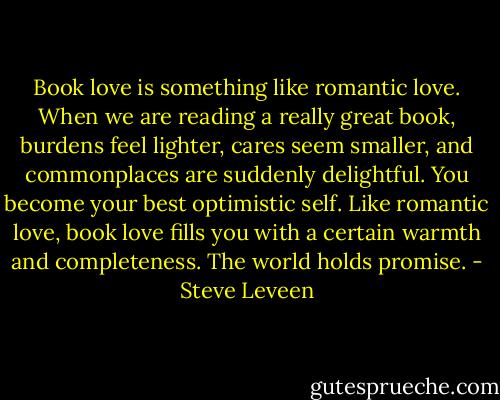 Book love is something like romantic love. When we are reading a really great book, burdens feel lighter, cares seem smaller, and commonplaces are suddenly delightful. You become your best optimistic self. Like romantic love, book love fills you with a certain warmth and completeness. The world holds promise. - Steve Leveen