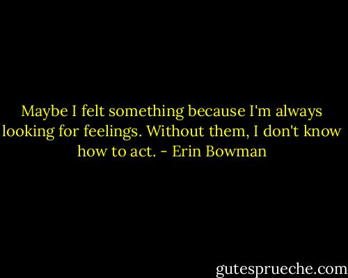 Maybe I felt something because I'm always looking for feelings. Without them, I don't know how to act. - Erin Bowman