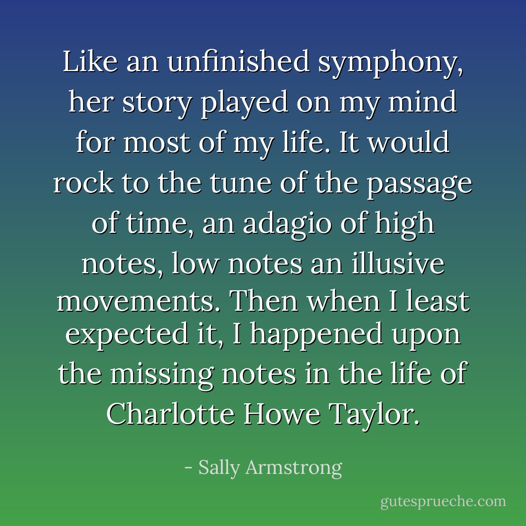 Like an unfinished symphony, her story played on my mind for most of my life. It would rock to the tune of the passage of time, an adagio of high notes, low notes an illusive movements. Then when I least expected it, I happened upon the missing notes in the life of Charlotte Howe Taylor. - Sally Armstrong