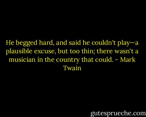 He begged hard, and said he couldn't play—a plausible excuse, but too thin; there wasn't a musician in the country that could. - Mark Twain
