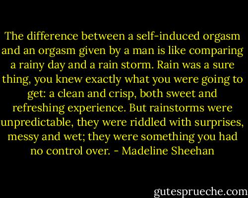 The difference between a self-induced orgasm and an orgasm given by a man is like comparing a rainy day and a rain storm. Rain was a sure thing, you knew exactly what you were going to get: a clean and crisp, both sweet and refreshing experience. But rainstorms were unpredictable, they were riddled with surprises, messy and wet; they were something you had no control over. - Madeline Sheehan