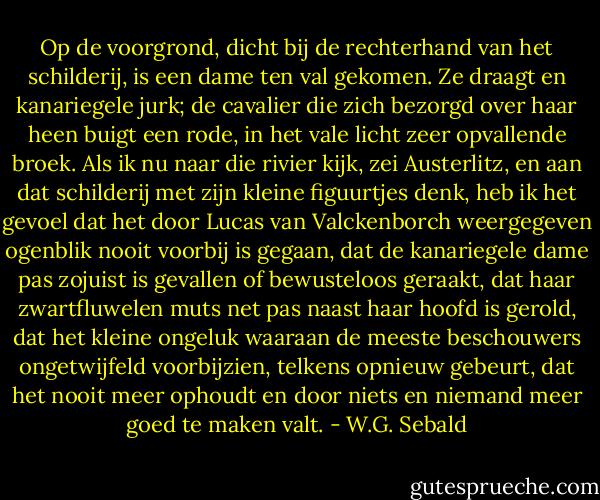 Op de voorgrond, dicht bij de rechterhand van het schilderij, is een dame ten val gekomen. Ze draagt en kanariegele jurk; de cavalier die zich bezorgd over haar heen buigt een rode, in het vale licht zeer opvallende broek. Als ik nu naar die rivier kijk, zei Austerlitz, en aan dat schilderij met zijn kleine figuurtjes denk, heb ik het gevoel dat het door Lucas van Valckenborch weergegeven ogenblik nooit voorbij is gegaan, dat de kanariegele dame pas zojuist is gevallen of bewusteloos geraakt, dat haar zwartfluwelen muts net pas naast haar hoofd is gerold, dat het kleine ongeluk waaraan de meeste beschouwers ongetwijfeld voorbijzien, telkens opnieuw gebeurt, dat het nooit meer ophoudt en door niets en niemand meer goed te maken valt. - W.G. Sebald