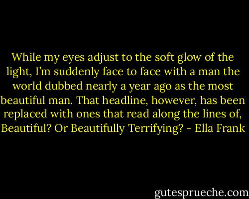 While my eyes adjust to the soft glow of the light, I’m suddenly face to face with a man the world dubbed nearly a year ago as the most beautiful man. That headline, however, has been replaced with ones that read along the lines of, Beautiful? Or Beautifully Terrifying? - Ella Frank