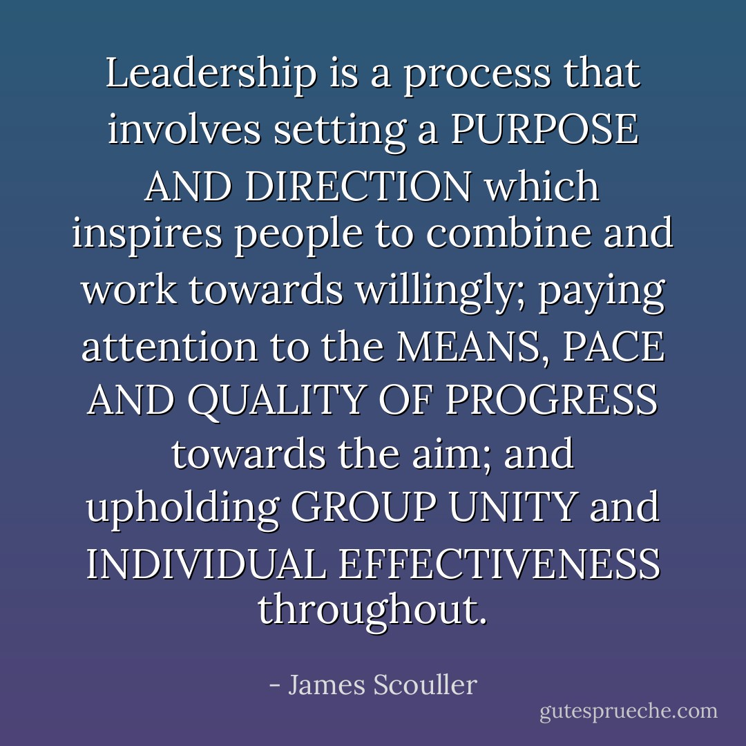Leadership is a process that involves setting a PURPOSE AND DIRECTION which inspires people to combine and work towards willingly; paying attention to the MEANS, PACE AND QUALITY OF PROGRESS towards the aim; and upholding GROUP UNITY and INDIVIDUAL EFFECTIVENESS throughout. - James Scouller