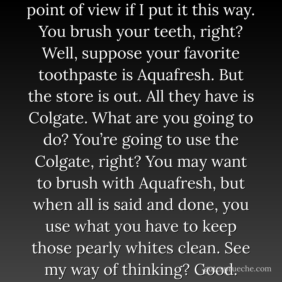 Maybe you’ll understand my point of view if I put it this way. You brush your teeth, right? Well,<br />suppose your favorite toothpaste is Aquafresh. But the store is out. All they have is Colgate. What are you<br />going to do? You’re going to use the Colgate, right?<br />You may want to brush with Aquafresh, but when all is said and done, you use what you have to keep<br />those pearly whites clean. See my way of thinking? Good. - Emma Chase