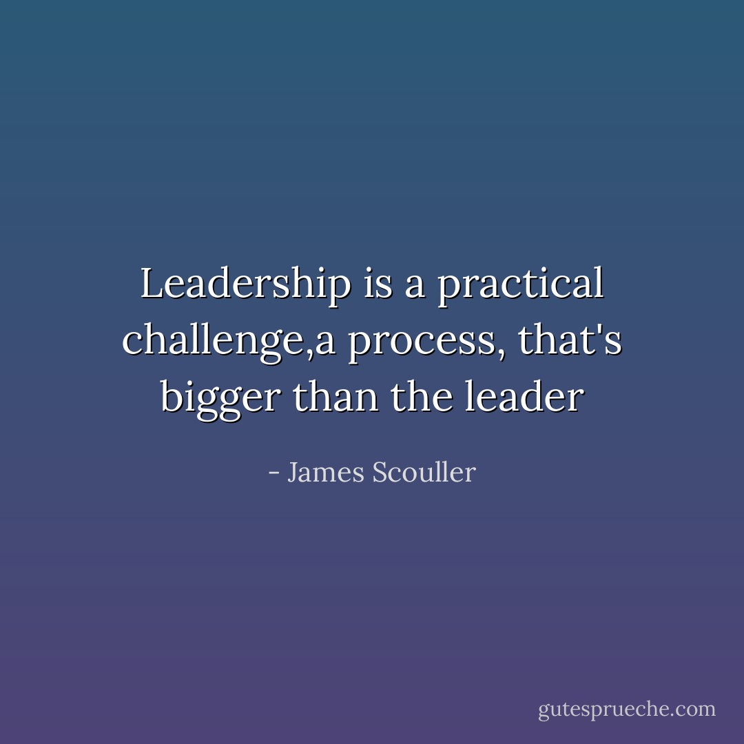 Leadership is a practical challenge,a process, that's bigger than the leader - James Scouller