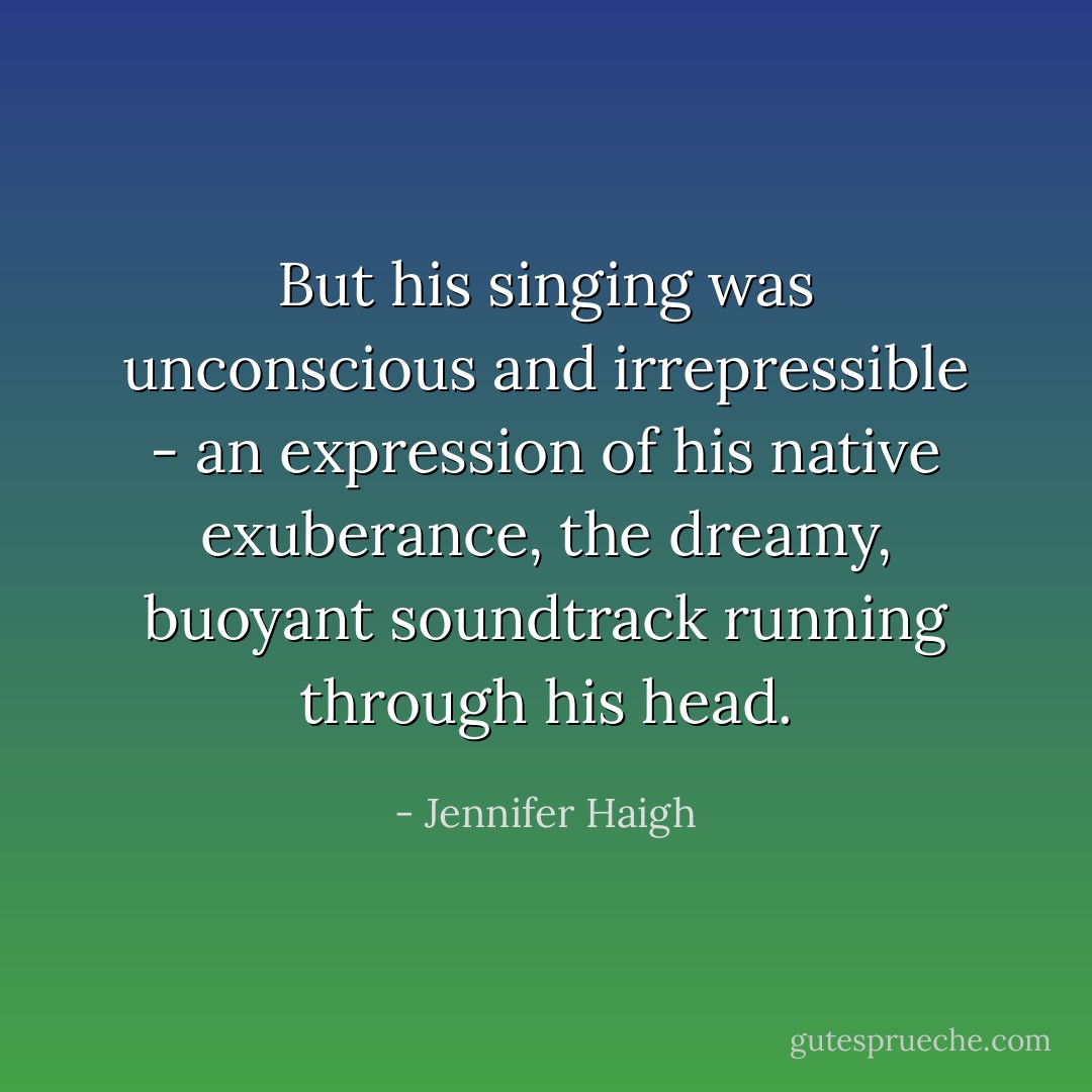 But his singing was unconscious and irrepressible - an expression of his native exuberance, the dreamy, buoyant soundtrack running through his head. - Jennifer Haigh