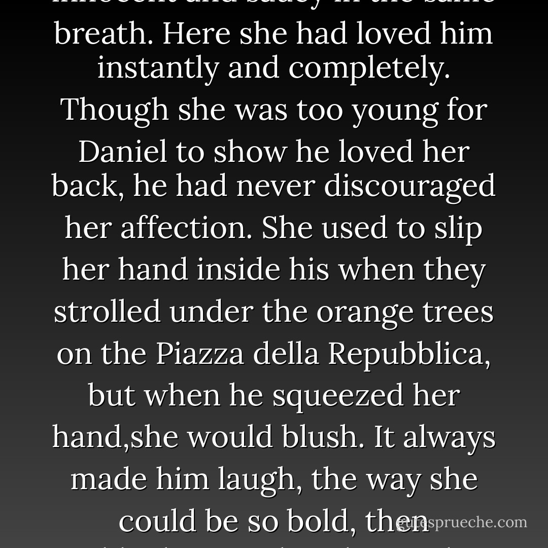 This was the hospital where they'd first met, when Lucia was so young and lovely, innocent and saucy in the same breath. Here she had loved him instantly and completely. Though she was too young for Daniel to show he loved her back, he had never discouraged her affection. She used to slip her hand inside his when they strolled under the orange trees on the Piazza della Repubblica, but when he squeezed her hand,she would blush. It always made him laugh, the way she could be so bold, then suddenly turn shy. She used to tell him that she wanted to marry him one day. - Lauren Kate