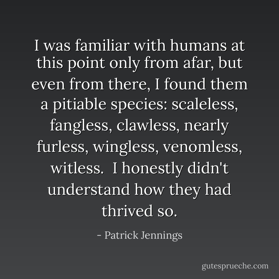 I was familiar with humans at this point only from afar, but even from there, I found them a pitiable species: scaleless, fangless, clawless, nearly furless, wingless, venomless, witless. <br />I honestly didn't understand how they had thrived so. - Patrick Jennings