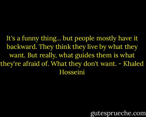 It's a funny thing... but people mostly have it backward. They think they live by what they want. But really, what guides them is what they're afraid of. What they don't want. - Khaled Hosseini