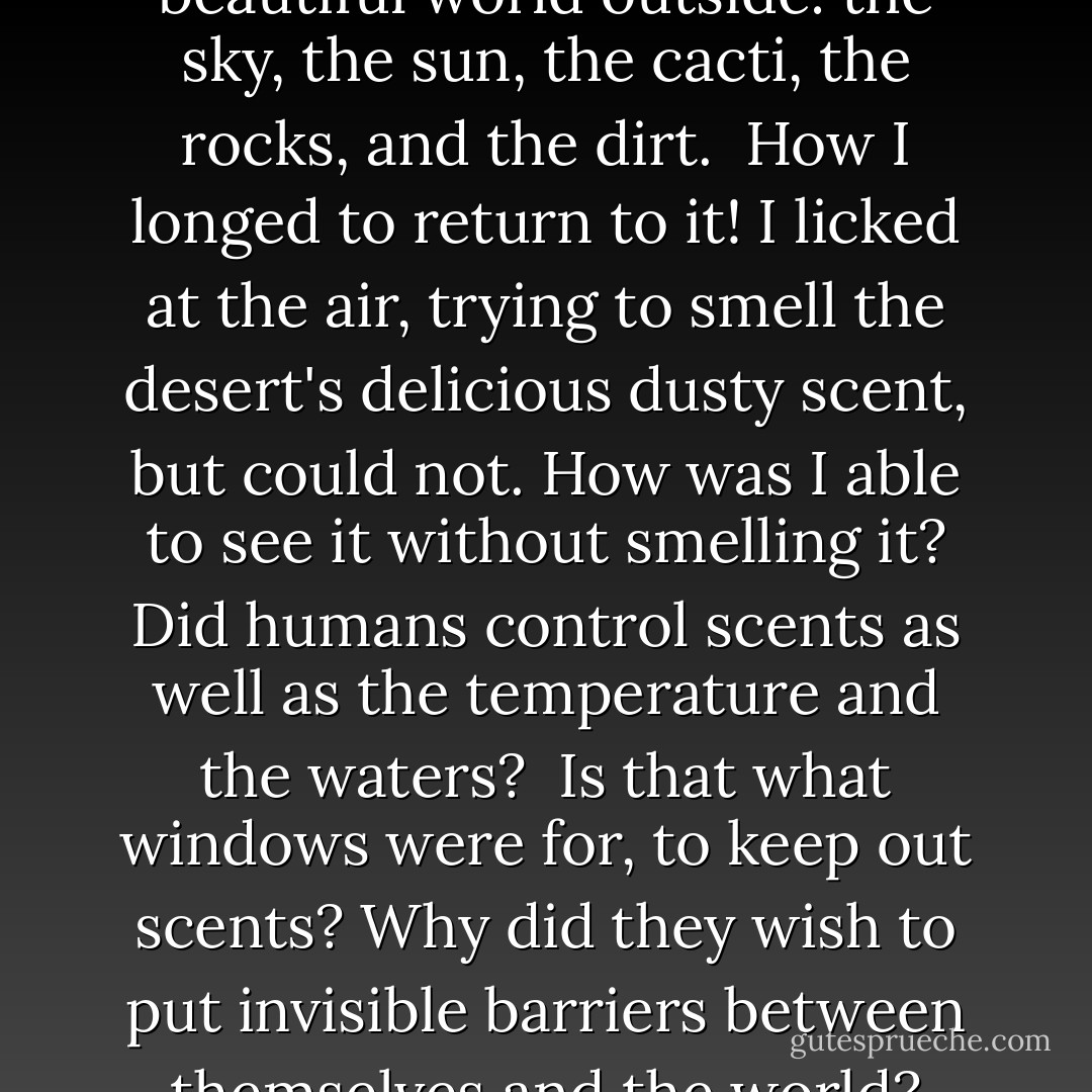 Through the window, I saw the beautiful world outside: the sky, the sun, the cacti, the rocks, and the dirt. <br />How I longed to return to it! I licked at the air, trying to smell the desert's delicious dusty scent, but could not. How was I able to see it without smelling it? Did humans control scents as well as the temperature and the waters? <br />Is that what windows were for, to keep out scents? Why did they wish to put invisible barriers between themselves and the world? - Patrick Jennings