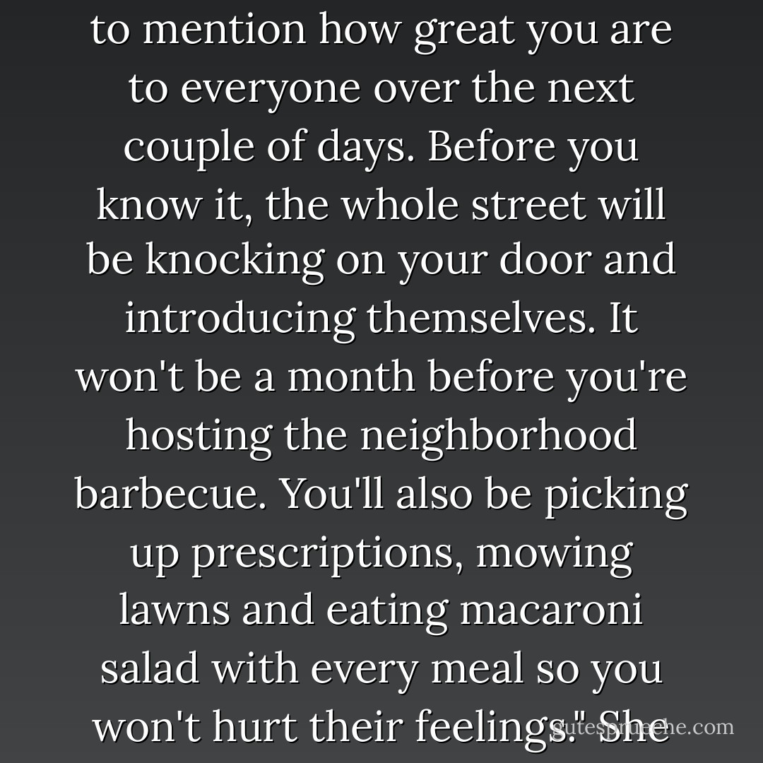 You don't really mean that about having everyone leave you alone," she said sweetly. "You seem like such a friendly and outgoing guy. I'll make sure to mention how great you are to everyone over the next couple of days. Before you know it, the whole street will be knocking on your door and introducing themselves. It won't be a month before you're hosting the neighborhood barbecue. You'll also be picking up prescriptions, mowing lawns and eating macaroni salad with every meal so you won't hurt their feelings." She batted her eyelashes at him as he seemed to pale before her eyes. "Welcome to the neighborhood. - Liliana Hart