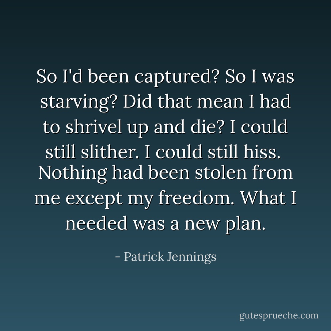 So I'd been captured? So I was starving?<br />Did that mean I had to shrivel up and die?<br />I could still slither. I could still hiss. <br />Nothing had been stolen from me except my freedom.<br />What I needed was a new plan. - Patrick Jennings