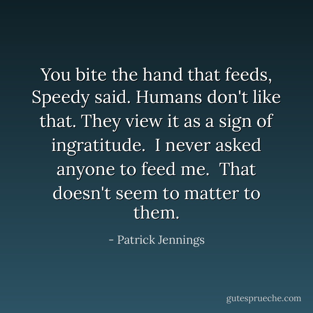 You bite the hand that feeds, Speedy said.<br />Humans don't like that.<br />They view it as a sign of ingratitude.<br /><br />I never asked anyone to feed me.<br /><br />That doesn't seem to matter to them. - Patrick Jennings