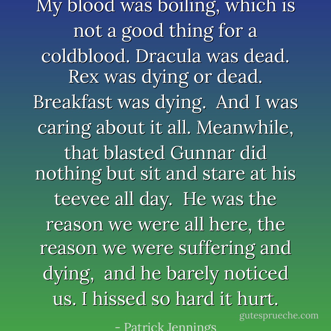 My blood was boiling, which is not a good thing for a coldblood.<br />Dracula was dead. Rex was dying or dead.<br />Breakfast was dying. <br />And I was caring about it all. Meanwhile, that blasted Gunnar did nothing but sit and stare at his teevee all day. <br />He was the reason we were all here, the reason we were suffering and dying, <br />and he barely noticed us.<br />I hissed so hard it hurt. - Patrick Jennings