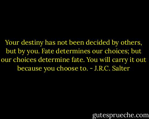 Your destiny has not been decided by others, but by you. Fate determines our choices; but our choices determine fate. You will carry it out because you choose to. - J.R.C. Salter