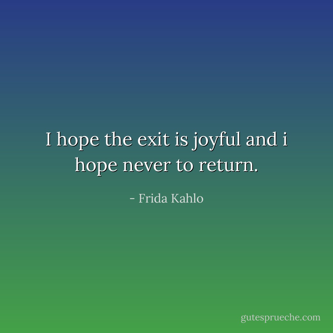 I hope the exit is joyful and i hope never to return. - Frida Kahlo