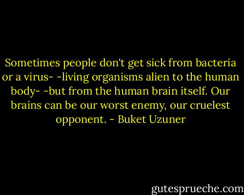 Sometimes people don't get sick from bacteria or a virus- -living organisms alien to the human body- -but from the human brain itself. Our brains can be our worst enemy, our cruelest opponent. - Buket Uzuner