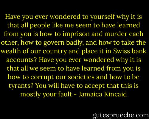 Have you ever wondered to yourself why it is that all people like me seem to have learned from you is how to imprison and murder each other, how to govern badly, and how to take the wealth of our country and place it in Swiss bank accounts? Have you ever wondered why it is that all we seem to have learned from you is how to corrupt our societies and how to be tyrants? You will have to accept that this is mostly your fault - Jamaica Kincaid