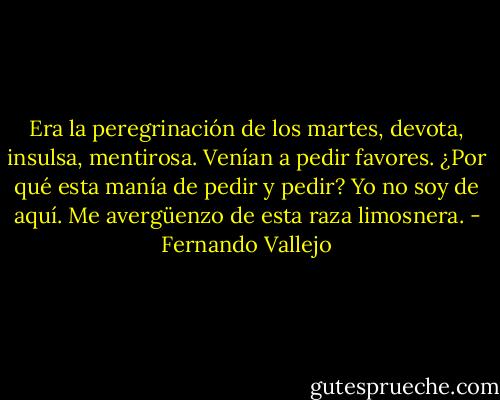 Era la peregrinación de los martes, devota, insulsa, mentirosa. Venían a pedir favores. ¿Por qué esta manía de pedir y pedir? Yo no soy de aquí. Me avergüenzo de esta raza limosnera. - Fernando Vallejo