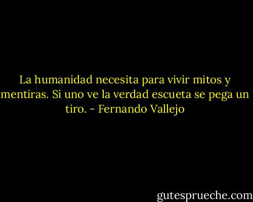 La humanidad necesita para vivir mitos y mentiras. Si uno ve la verdad escueta se pega un tiro. - Fernando Vallejo
