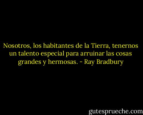 Nosotros, los habitantes de la Tierra, tenernos un talento especial para arruinar las cosas grandes y hermosas. - Ray Bradbury