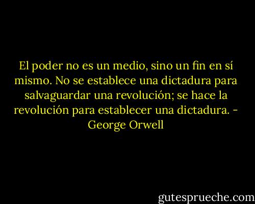 El poder no es un medio, sino un fin en sí mismo. No se establece una dictadura para salvaguardar una revolución; se hace la revolución para establecer una dictadura. - George Orwell