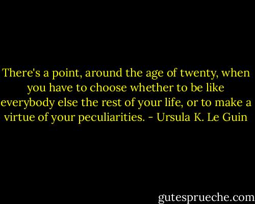 There's a point, around the age of twenty, when you have to choose whether to be like everybody else the rest of your life, or to make a virtue of your peculiarities. - Ursula K. Le Guin