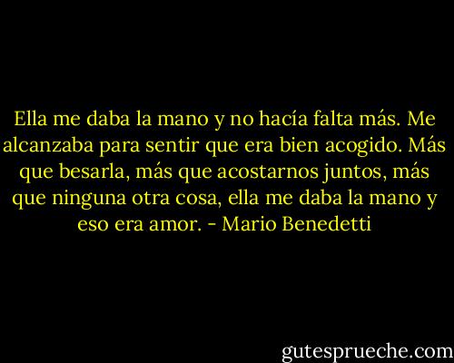 Ella me daba la mano y no hacía falta más. Me alcanzaba para sentir que era bien acogido. Más que besarla, más que acostarnos juntos, más que ninguna otra cosa, ella me daba la mano y eso era amor. - Mario Benedetti
