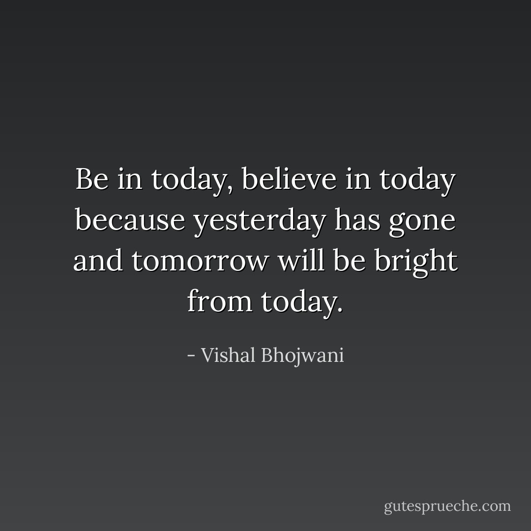 Be in today, believe in today because yesterday has gone and tomorrow will be bright from today. - Vishal Bhojwani
