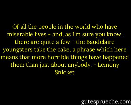 Of all the people in the world who have miserable lives - and, as I'm sure you know, there are quite a few - the Baudelaire youngsters take the cake, a phrase which here means that more horrible things have happened them than just about anybody. - Lemony Snicket