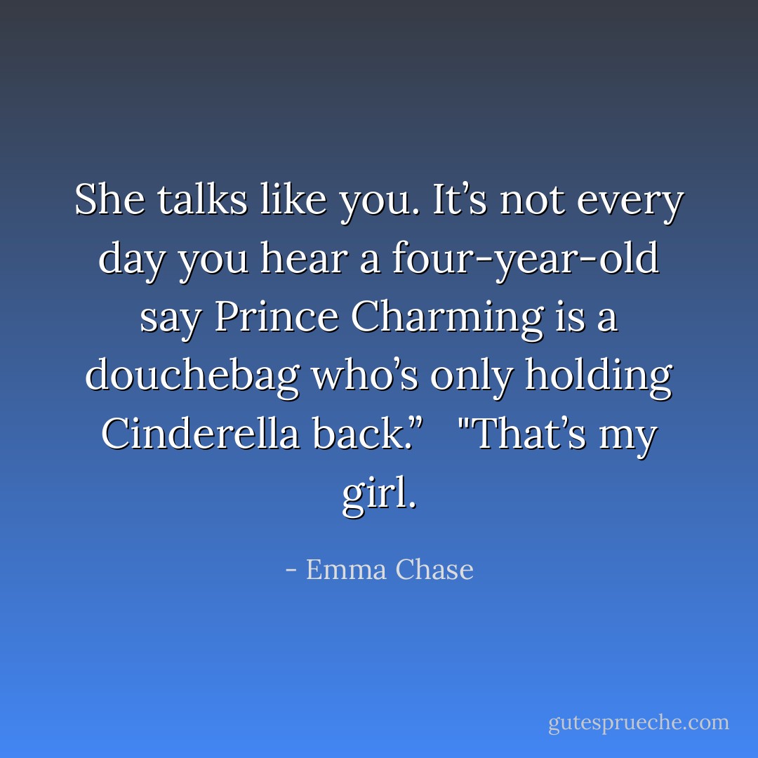 She talks like you. It’s not every day you hear a four-year-old say Prince Charming is a douchebag who’s only holding Cinderella back.” <br /><br />"That’s my girl. - Emma Chase